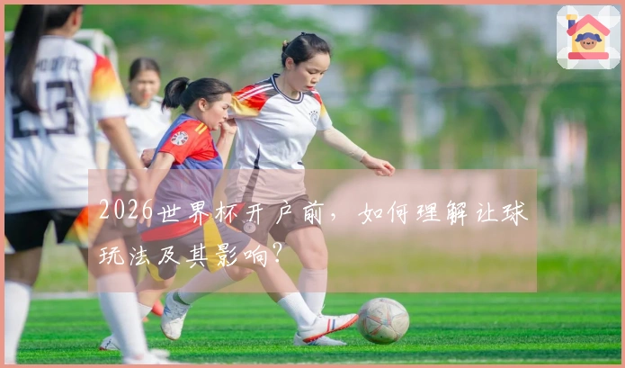 2026世界杯开户前，如何理解让球玩法及其影响？
