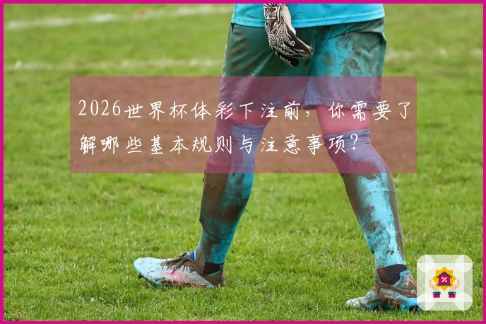 2026世界杯体彩下注前，你需要了解哪些基本规则与注意事项？
