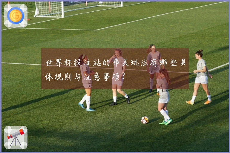 世界杯投注站的串关玩法有哪些具体规则与注意事项？